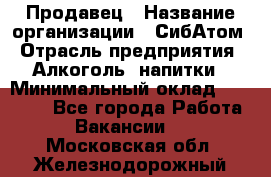 Продавец › Название организации ­ СибАтом › Отрасль предприятия ­ Алкоголь, напитки › Минимальный оклад ­ 16 000 - Все города Работа » Вакансии   . Московская обл.,Железнодорожный г.